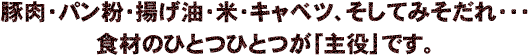 豚肉・パン粉・揚げ油・米・キャベツ、そしてみそだれ・・・食材のひとつひとつが「主役」です。